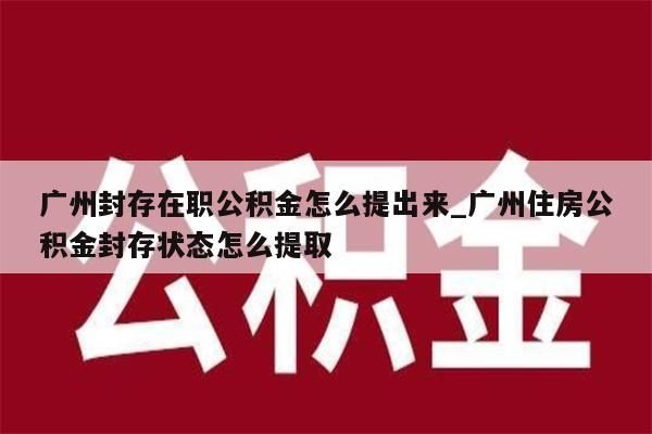 广州封存在职公积金怎么提出来_广州住房公积金封存状态怎么提取