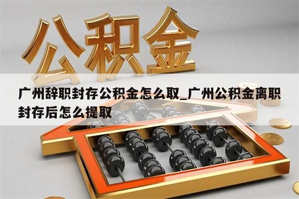 广州辞职封存公积金怎么取_广州公积金离职封存后怎么提取